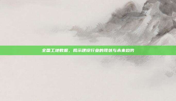全国工地数据，揭示建设行业的现状与未来趋势