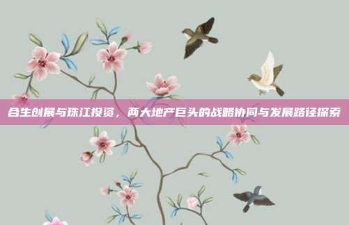 合生创展与珠江投资，两大地产巨头的战略协同与发展路径探索