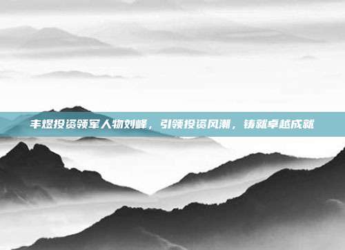 丰煜投资领军人物刘峰，引领投资风潮，铸就卓越成就