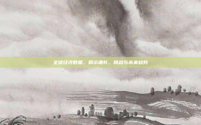 全球经济数据，揭示增长、挑战与未来趋势