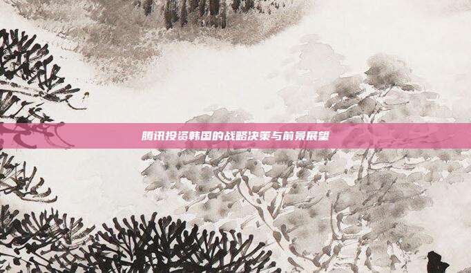 腾讯投资韩国的战略决策与前景展望