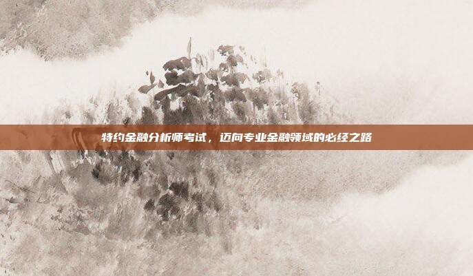 特约金融分析师考试，迈向专业金融领域的必经之路