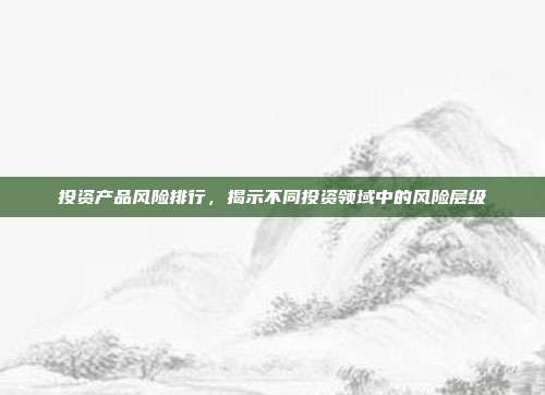 投资产品风险排行，揭示不同投资领域中的风险层级