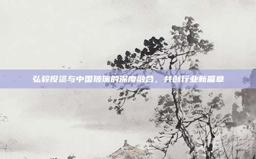 弘毅投资与中国玻璃的深度融合，共创行业新篇章