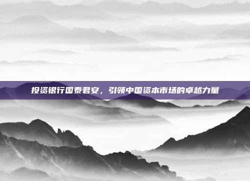 投资银行国泰君安，引领中国资本市场的卓越力量