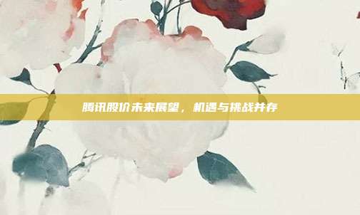 腾讯股价未来展望，机遇与挑战并存