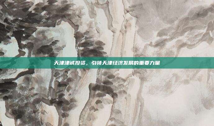 天津津诚投资，引领天津经济发展的重要力量