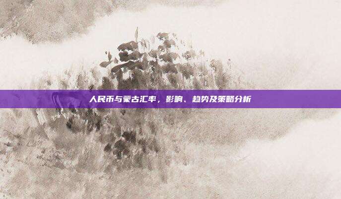 人民币与蒙古汇率，影响、趋势及策略分析