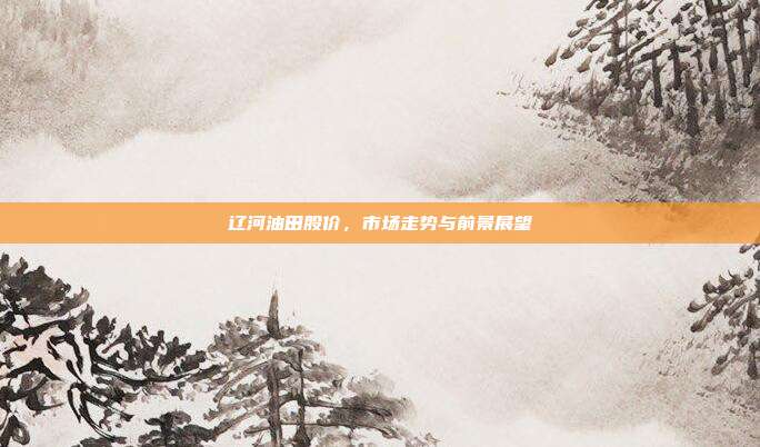 辽河油田股价，市场走势与前景展望