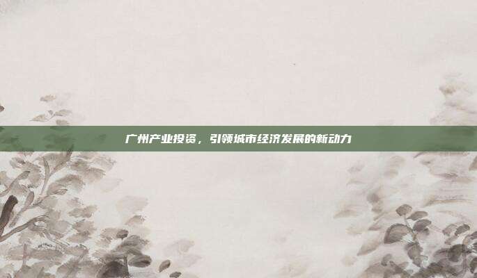 广州产业投资，引领城市经济发展的新动力
