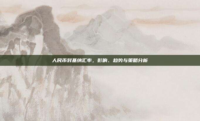 人民币对基纳汇率，影响、趋势与策略分析