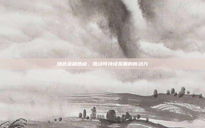 绿色金融热点，推动可持续发展的新动力