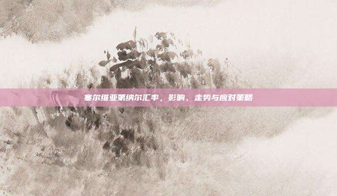 塞尔维亚第纳尔汇率，影响、走势与应对策略