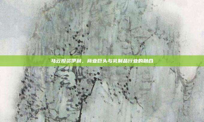 马云投资伊利，商业巨头与乳制品行业的融合