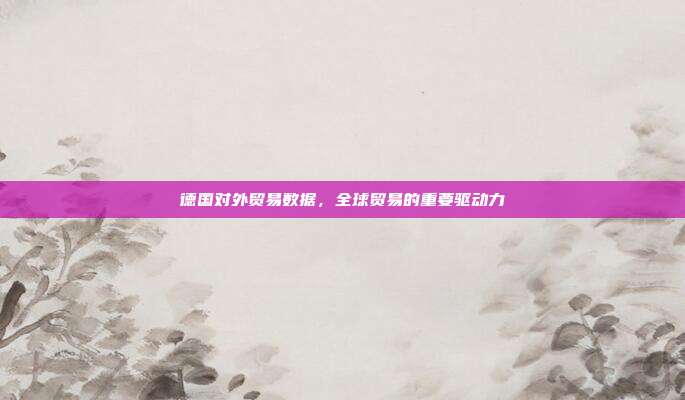 德国对外贸易数据，全球贸易的重要驱动力