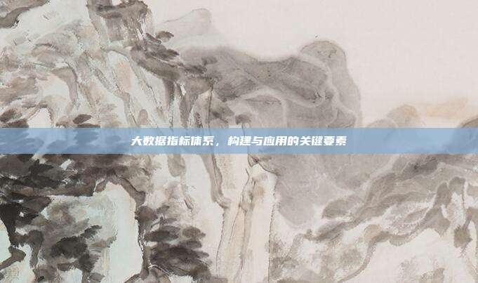 大数据指标体系，构建与应用的关键要素