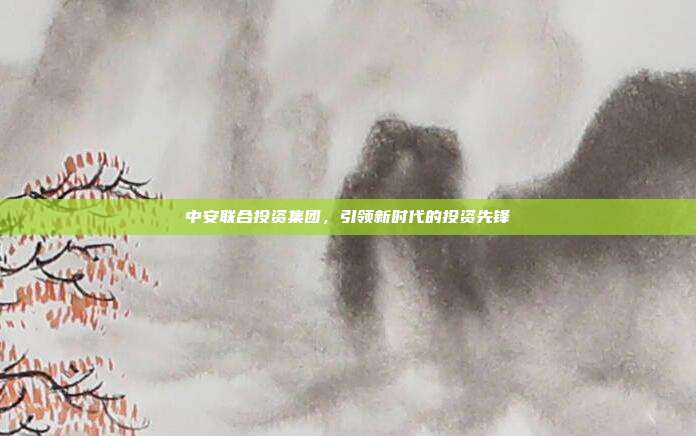 中安联合投资集团，引领新时代的投资先锋