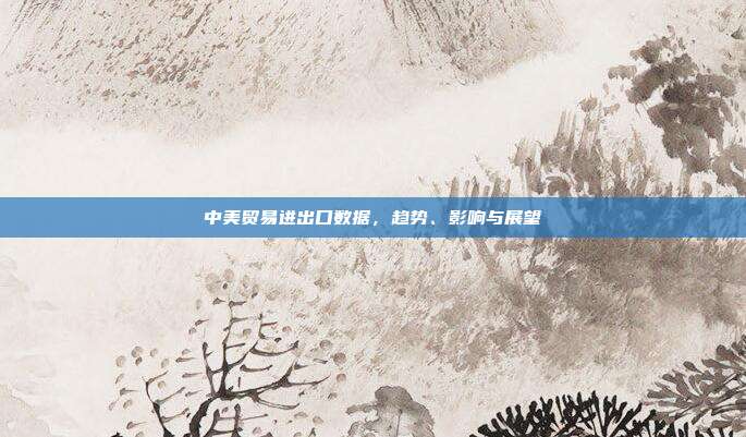 中美贸易进出口数据，趋势、影响与展望