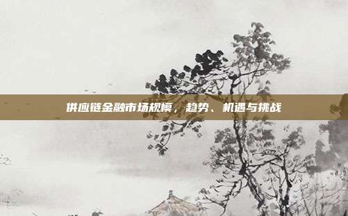 供应链金融市场规模，趋势、机遇与挑战