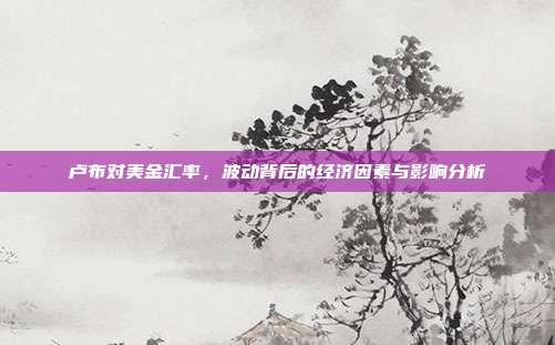 卢布对美金汇率，波动背后的经济因素与影响分析