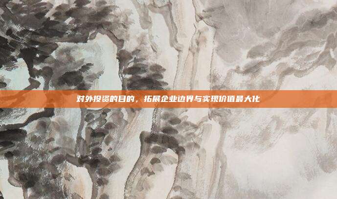 对外投资的目的，拓展企业边界与实现价值最大化