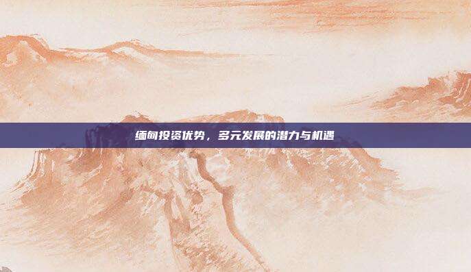 缅甸投资优势，多元发展的潜力与机遇