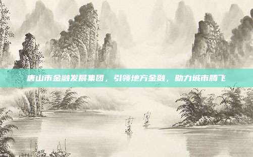 唐山市金融发展集团，引领地方金融，助力城市腾飞