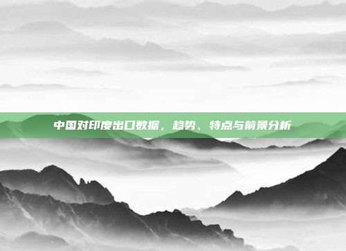 中国对印度出口数据，趋势、特点与前景分析