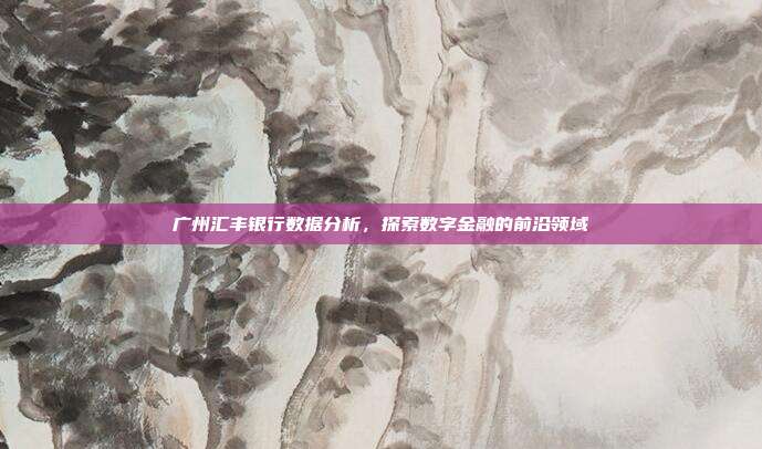 广州汇丰银行数据分析，探索数字金融的前沿领域