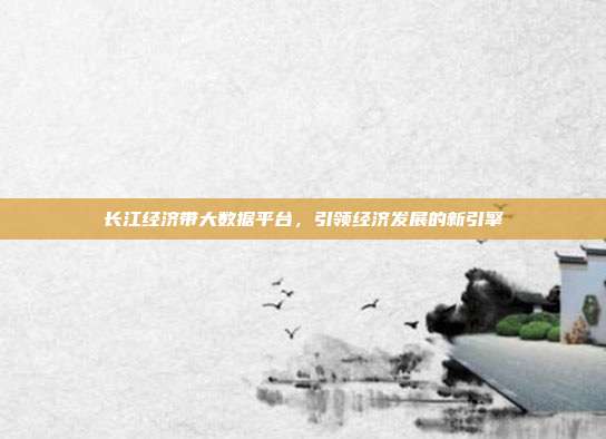 长江经济带大数据平台，引领经济发展的新引擎