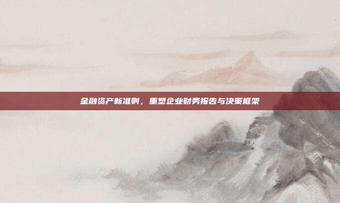 金融资产新准则，重塑企业财务报告与决策框架