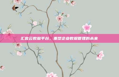汇客云数据平台，重塑企业数据管理的未来