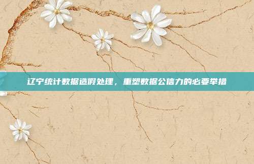 辽宁统计数据造假处理，重塑数据公信力的必要举措