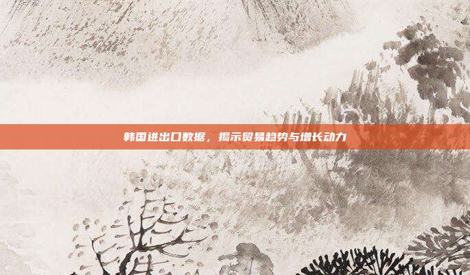 韩国进出口数据，揭示贸易趋势与增长动力