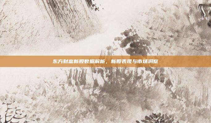 东方财富新股数据解析，新股表现与市场洞察