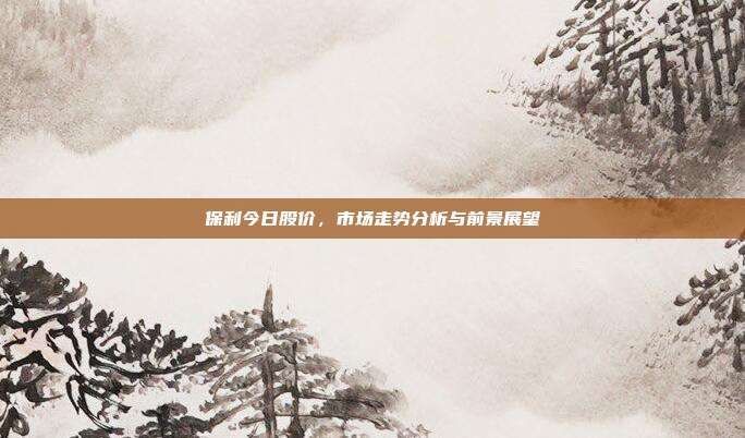 保利今日股价，市场走势分析与前景展望