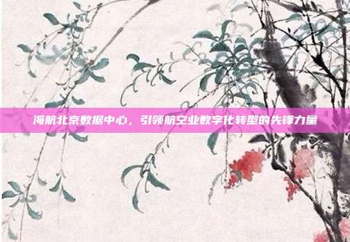 海航北京数据中心，引领航空业数字化转型的先锋力量