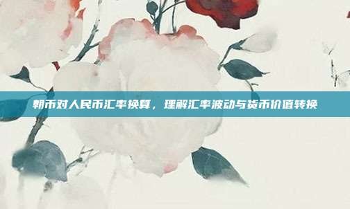 朝币对人民币汇率换算，理解汇率波动与货币价值转换
