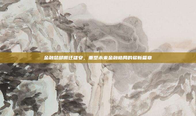金融总部搬迁雄安，重塑未来金融格局的崭新篇章