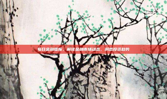 每日金融播报，解读金融市场动态，洞悉投资趋势