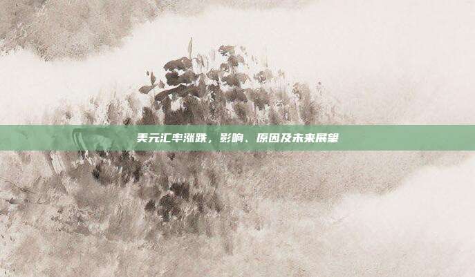美元汇率涨跌，影响、原因及未来展望