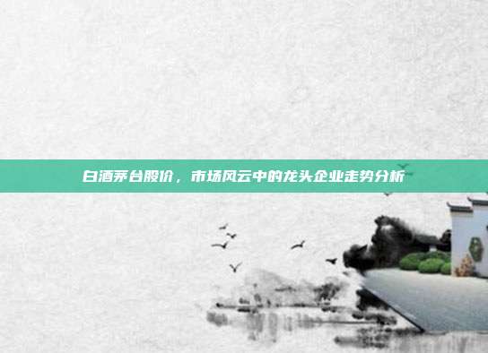 白酒茅台股价，市场风云中的龙头企业走势分析
