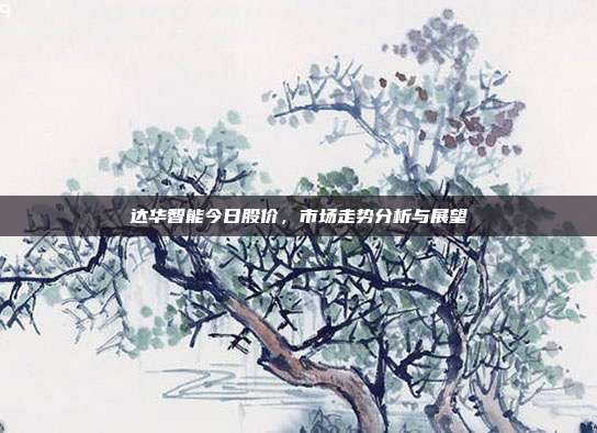 达华智能今日股价，市场走势分析与展望