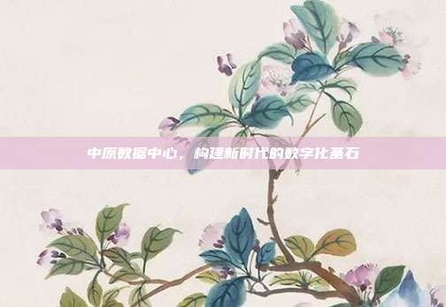 中原数据中心，构建新时代的数字化基石