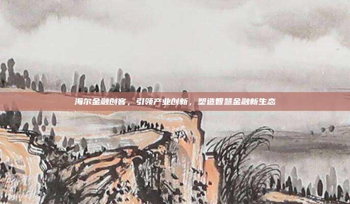 海尔金融创客，引领产业创新，塑造智慧金融新生态