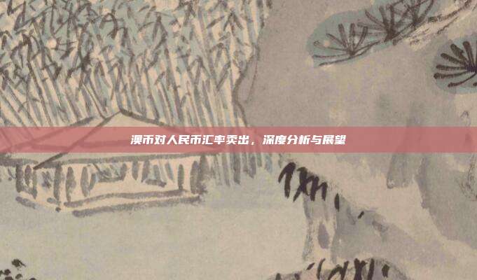 澳币对人民币汇率卖出，深度分析与展望