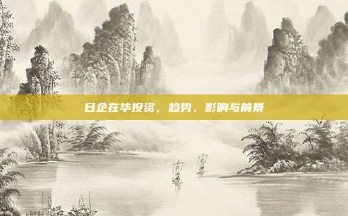 日企在华投资，趋势、影响与前景