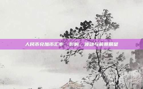 人民币兑加币汇率，影响、波动与前景展望