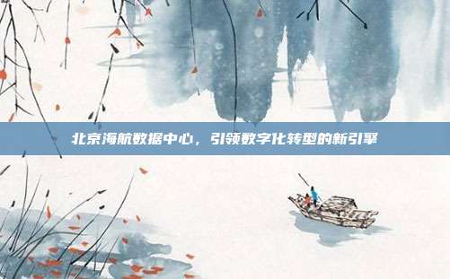 北京海航数据中心，引领数字化转型的新引擎