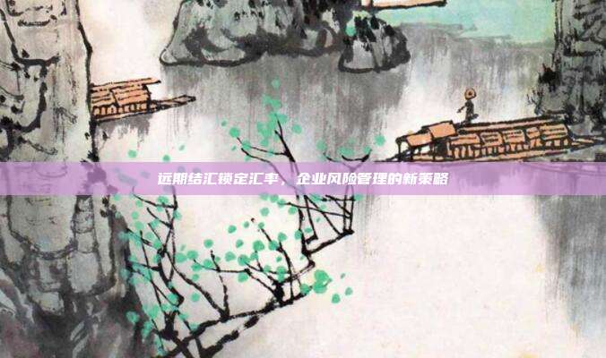 远期结汇锁定汇率，企业风险管理的新策略